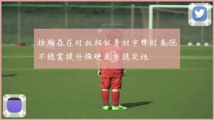 杨瀚森在对抗相似身材中锋时表现不稳需提升强硬度与稳定性