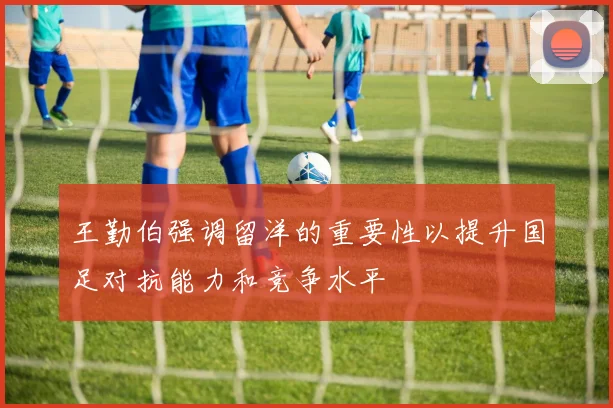 王勤伯强调留洋的重要性以提升国足对抗能力和竞争水平