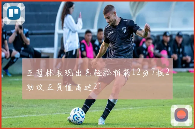 王哲林表现出色轻松斩获12分7板2助攻正负值高达21