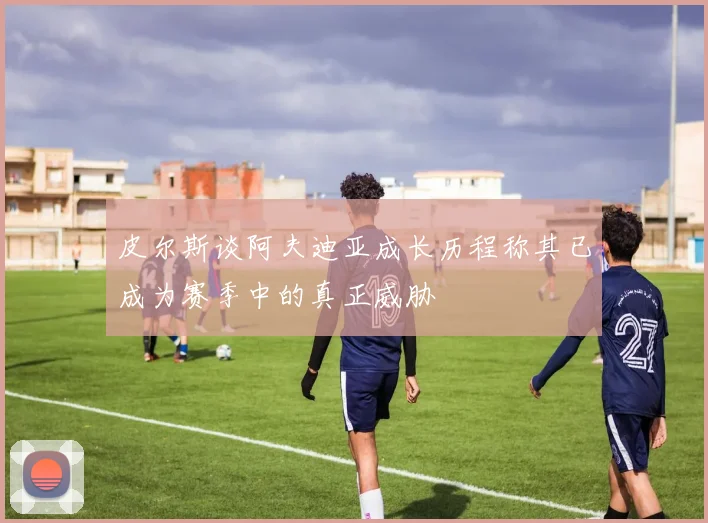 皮尔斯谈阿夫迪亚成长历程称其已成为赛季中的真正威胁