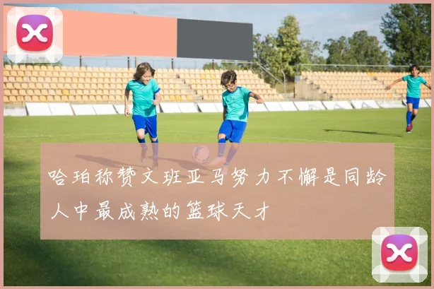 哈珀称赞文班亚马努力不懈是同龄人中最成熟的篮球天才